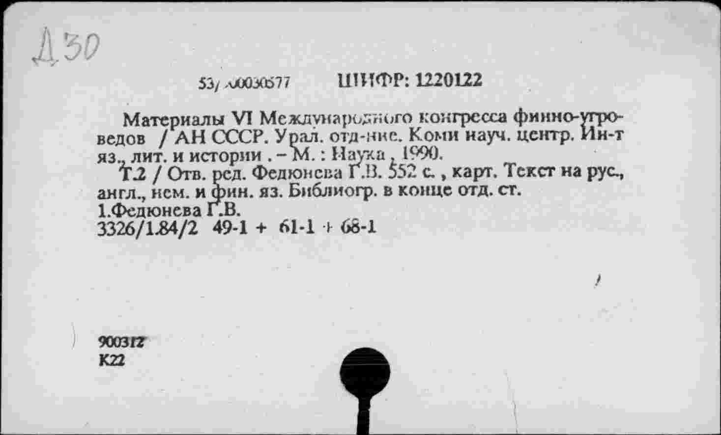 ﻿5Э/лЛОЗО>77 ШИФР: 1220122
Материалы VI Международного конгресса финно-угроведов / АН СССР. Урал, отд-нке. Коми науч, центр. Ин-т яз., лит. и истории . - М. : Наука, 1990.
Т.2 / Отв. ред. Федюнсва Г.В. 552 с., карт. Текст на рус., англ., нем. и фин. яз. Библиогр. в конце отд. ст. І.Федюнева Г.В.
3326/1.84/2 49-1 + 61-1 т 68-1
)
900312